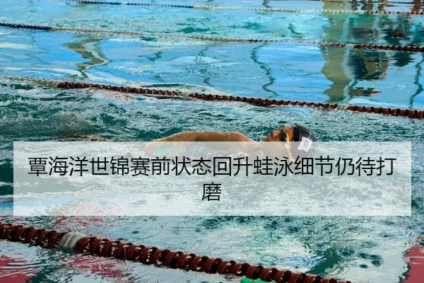 覃海洋世锦赛前状态回升蛙泳细节仍待打磨